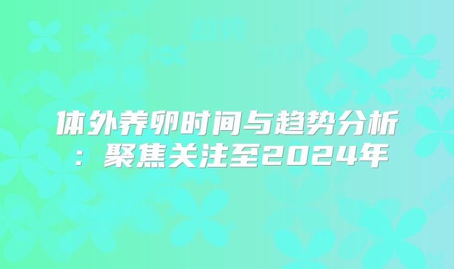 体外养卵时间与趋势分析:聚焦关注至2024年