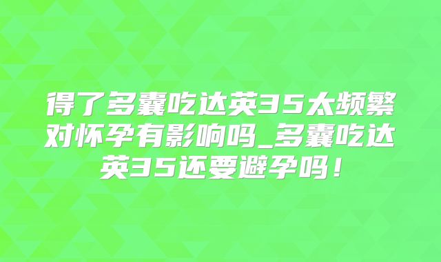 得了多囊吃达英35太频繁对怀孕有影响吗_多囊吃达英35还要避孕吗！