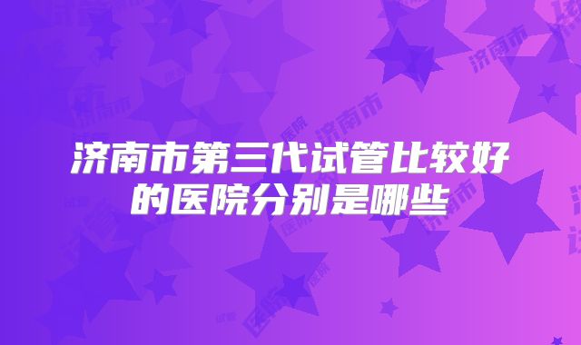 济南市第三代试管比较好的医院分别是哪些