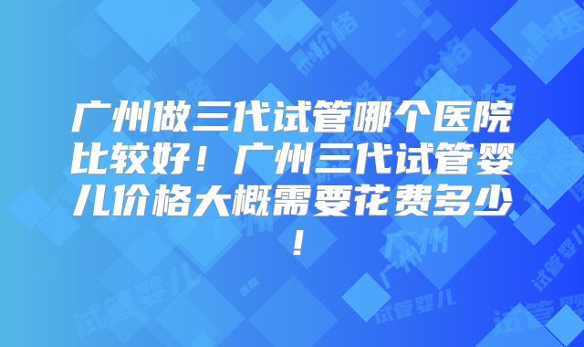广州做三代试管哪个医院比较好！广州三代试管婴儿价格大概需要花费多少！