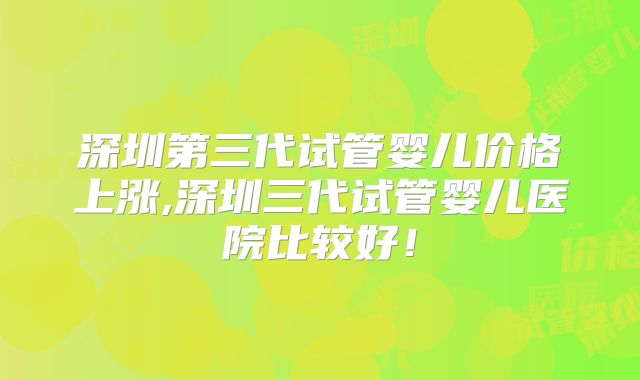 深圳第三代试管婴儿价格上涨,深圳三代试管婴儿医院比较好！