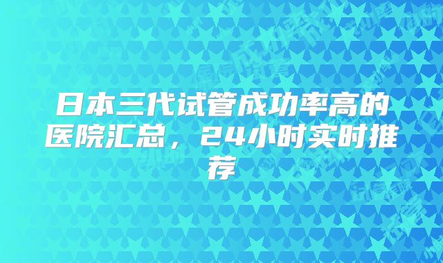 日本三代试管成功率高的医院汇总，24小时实时推荐