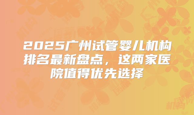 2025广州试管婴儿机构排名最新盘点，这两家医院值得优先选择