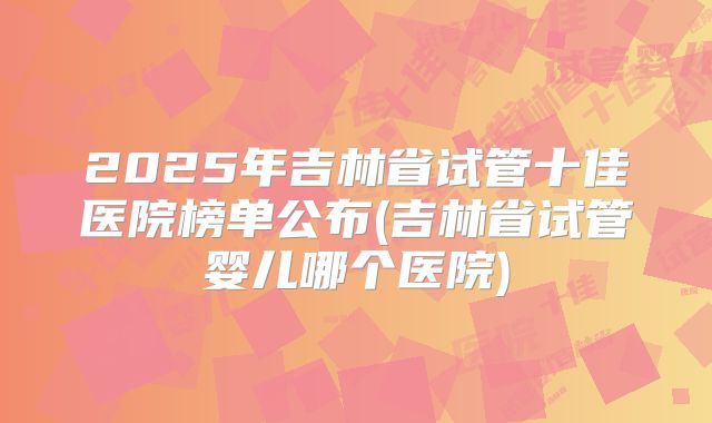 2025年吉林省试管十佳医院榜单公布(吉林省试管婴儿哪个医院)
