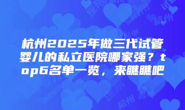 杭州2025年做三代试管婴儿的私立医院哪家强？top6名单一览，来瞧瞧吧