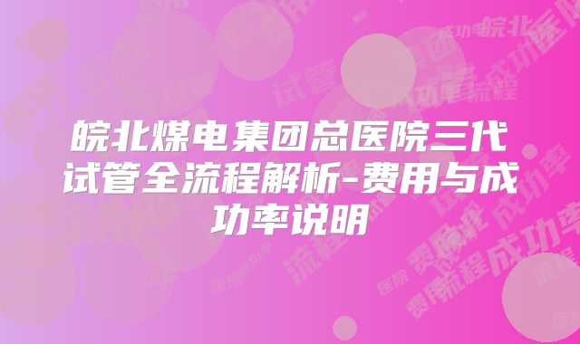 皖北煤电集团总医院三代试管全流程解析-费用与成功率说明