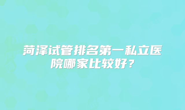 菏泽试管排名第一私立医院哪家比较好？