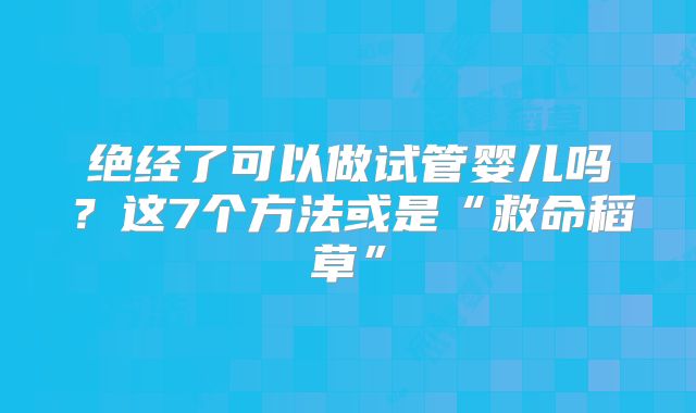 绝经了可以做试管婴儿吗?这7个方法或是“救命稻草”