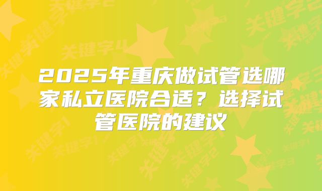 2025年重庆做试管选哪家私立医院合适？选择试管医院的建议