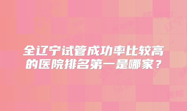 全辽宁试管成功率比较高的医院排名第一是哪家?