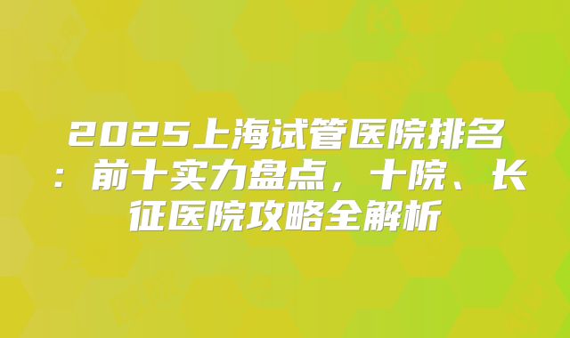 2025上海试管医院排名:前十实力盘点,十院、长征医院攻略全解析