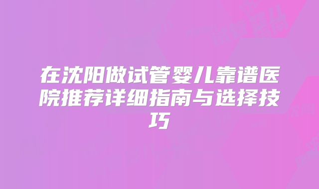 在沈阳做试管婴儿靠谱医院推荐详细指南与选择技巧