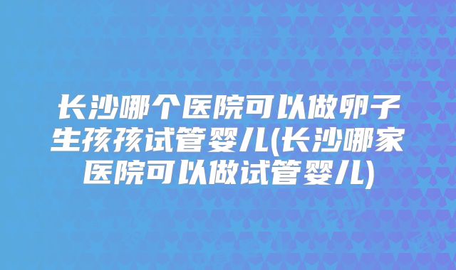 长沙哪个医院可以做卵子生孩孩试管婴儿(长沙哪家医院可以做试管婴儿)