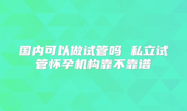 国内可以做试管吗 私立试管怀孕机构靠不靠谱