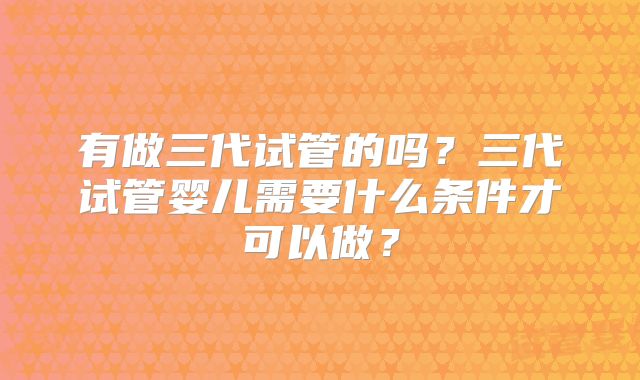 有做三代试管的吗?三代试管婴儿需要什么条件才可以做?