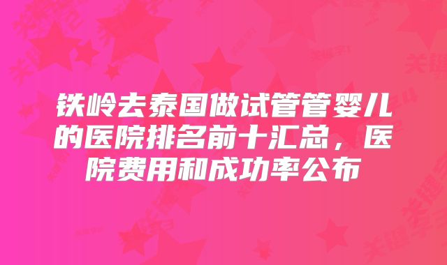 铁岭去泰国做试管管婴儿的医院排名前十汇总，医院费用和成功率公布