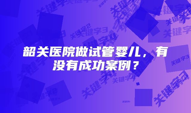 韶关医院做试管婴儿,有没有成功案例?
