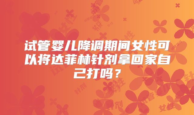试管婴儿降调期间女性可以将达菲林针剂拿回家自己打吗？