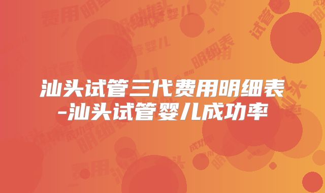 汕头试管三代费用明细表-汕头试管婴儿成功率