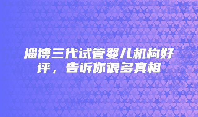 淄博三代试管婴儿机构好评，告诉你很多真相