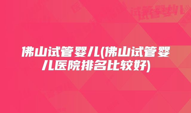 佛山试管婴儿(佛山试管婴儿医院排名比较好)