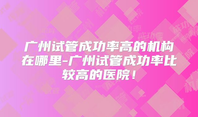 广州试管成功率高的机构在哪里-广州试管成功率比较高的医院！