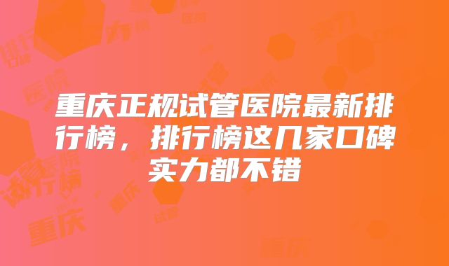 重庆正规试管医院最新排行榜，排行榜这几家口碑实力都不错