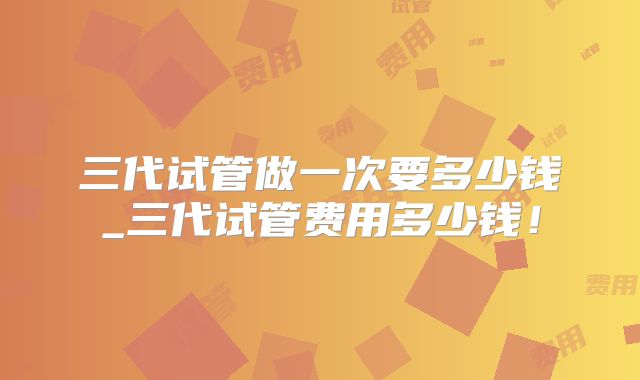 三代试管做一次要多少钱_三代试管费用多少钱！