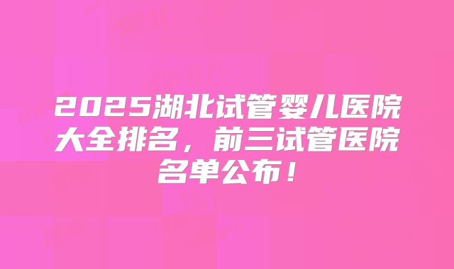 2025湖北试管婴儿医院大全排名，前三试管医院名单公布！