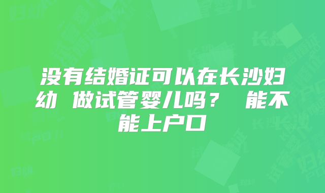 没有结婚证可以在长沙妇幼 做试管婴儿吗? 能不能上户口