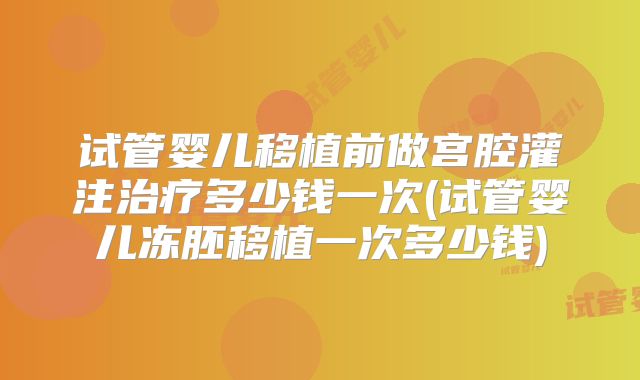 试管婴儿移植前做宫腔灌注治疗多少钱一次(试管婴儿冻胚移植一次多少钱)