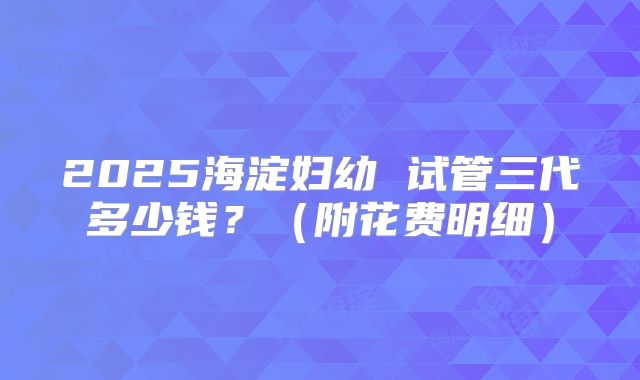 2025海淀妇幼 试管三代多少钱?(附花费明细)