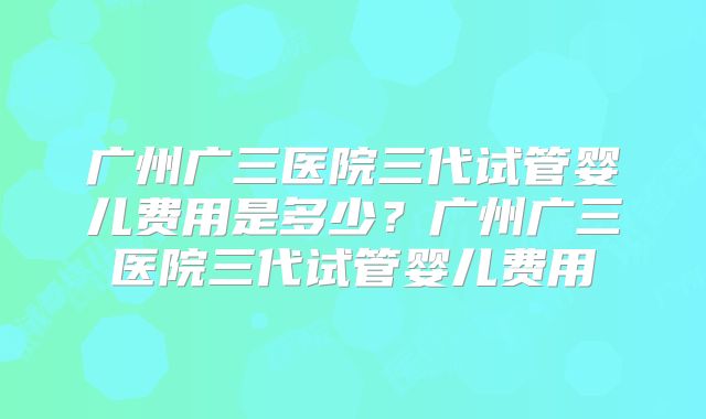 广州广三医院三代试管婴儿费用是多少？广州广三医院三代试管婴儿费用