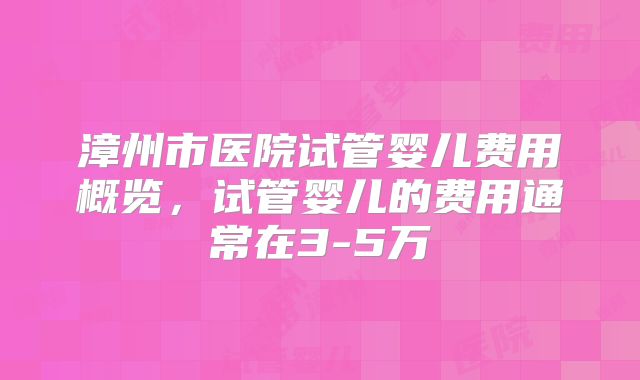 漳州市医院试管婴儿费用概览,试管婴儿的费用通常在3-5万