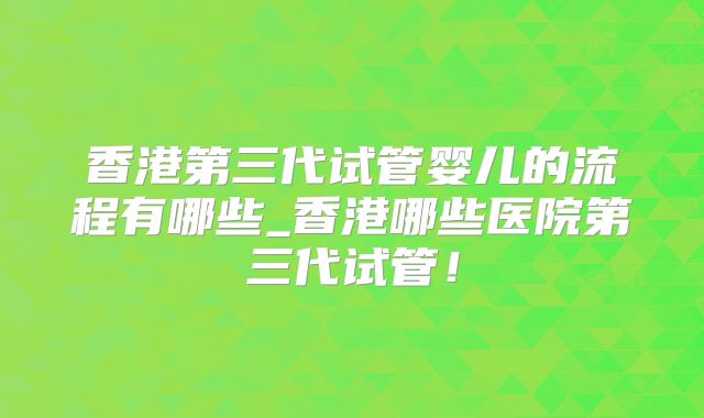 香港第三代试管婴儿的流程有哪些_香港哪些医院第三代试管！