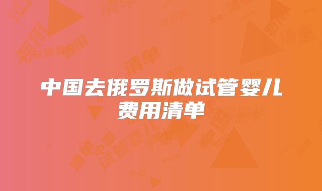 中国去俄罗斯做试管婴儿费用清单