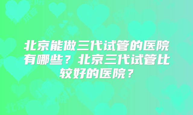 北京能做三代试管的医院有哪些？北京三代试管比较好的医院？