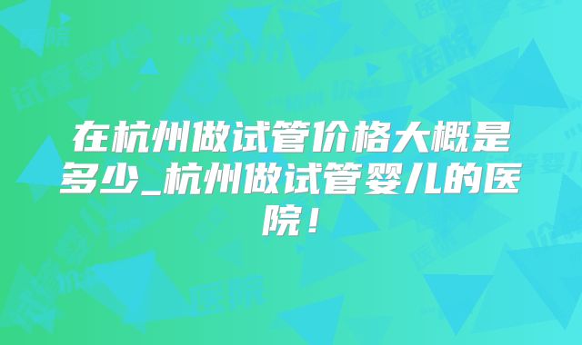 在杭州做试管价格大概是多少_杭州做试管婴儿的医院!