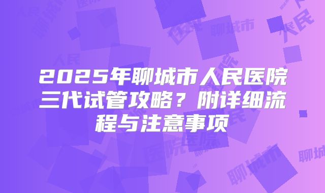 2025年聊城市人民医院三代试管攻略？附详细流程与注意事项