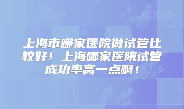 上海市哪家医院做试管比较好！上海哪家医院试管成功率高一点啊！