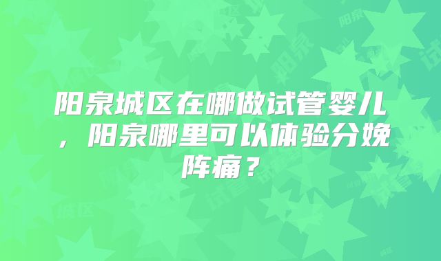 阳泉城区在哪做试管婴儿,阳泉哪里可以体验分娩阵痛?