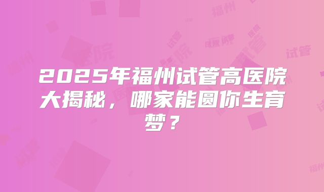 2025年福州试管高医院大揭秘，哪家能圆你生育梦？