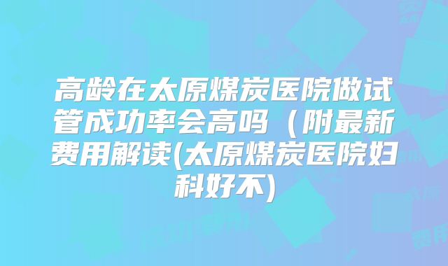 高龄在太原煤炭医院做试管成功率会高吗（附最新费用解读(太原煤炭医院妇科好不)