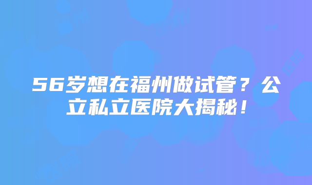 56岁想在福州做试管？公立私立医院大揭秘！