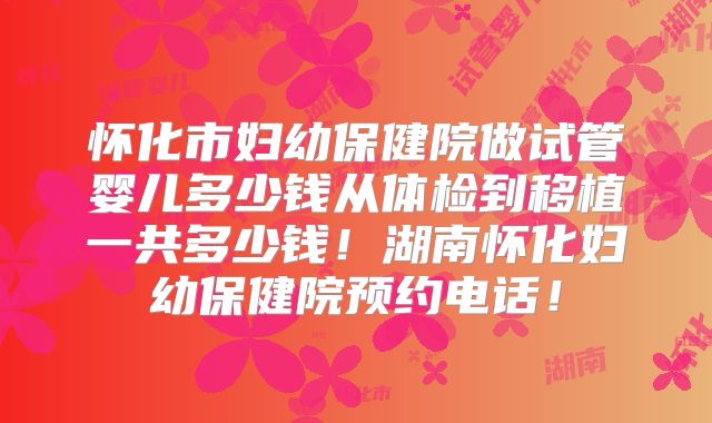 怀化市妇幼保健院做试管婴儿多少钱从体检到移植一共多少钱！湖南怀化妇幼保健院预约电话！