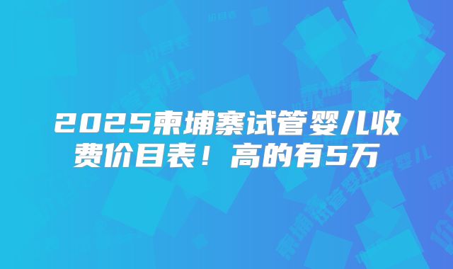 2025柬埔寨试管婴儿收费价目表！高的有5万