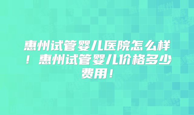 惠州试管婴儿医院怎么样！惠州试管婴儿价格多少费用！