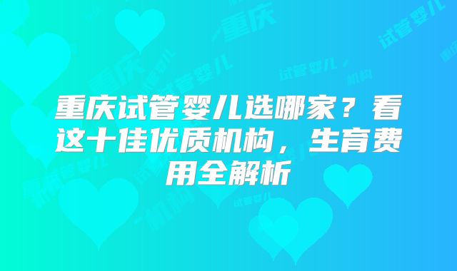 重庆试管婴儿选哪家?看这十佳优质机构,生育费用全解析