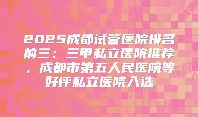 2025成都试管医院排名前三：三甲私立医院推荐，成都市第五人民医院等好评私立医院入选