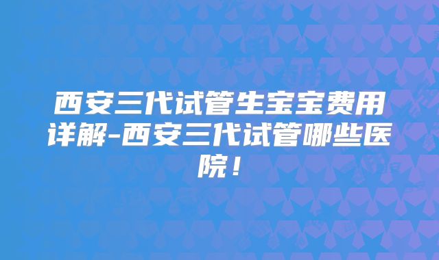西安三代试管生宝宝费用详解-西安三代试管哪些医院！